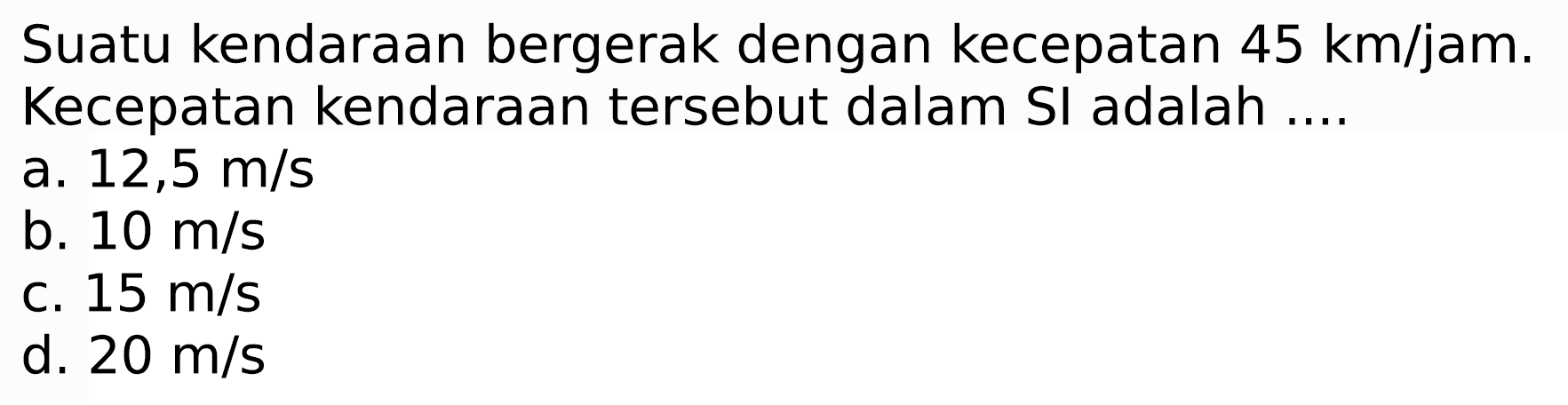 Suatu kendaraan bergerak dengan kecepatan  45 ~km / jam . Kecepatan kendaraan tersebut dalam SI adalah ....
a.  12,5 m / s 
b.  10 m / s 
c.  15 m / s 
d.  20 m / s 