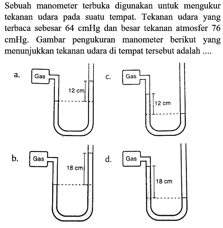 Sebuah manometer terbuka digunakan untuk mengukur tekanan udara pada suatu tempat. Tekanan udara yang terbaca sebesar  64 cmHg  dan besar tekanan atmosfer 76 cmHg. Gambar pengukuran manometer berikut yang menunjukkan tekanan udara di tempat tersebut adalah ....
a.
C.
b.
d.