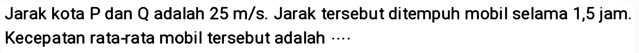 Jarak kota  P  dan  Q  adalah  25 m / s . Jarak tersebut ditempuh mobil selama 1,5 jam. Kecepatan rata-rata mobil tersebut adalah ....