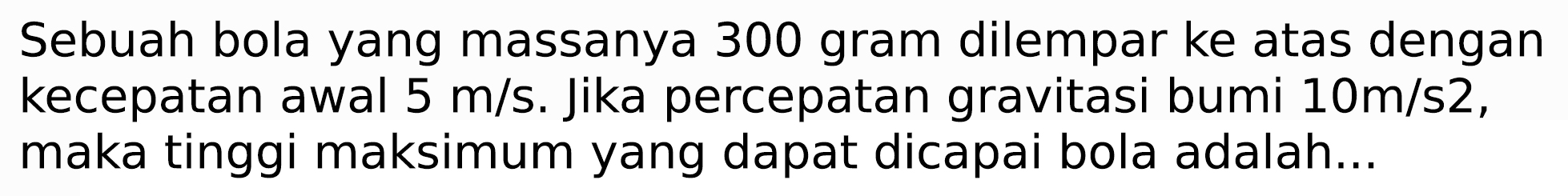 Sebuah bola yang massanya 300 gram dilempar ke atas dengan kecepatan awal  5 m / s . Jika percepatan gravitasi bumi  10 m / s 2 , maka tinggi maksimum yang dapat dicapai bola adalah...