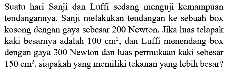 Suatu hari Sanji dan Luffi sedang menguji kemampuan tendangannya. Sanji melakukan tendangan ke sebuah box kosong dengan gaya sebesar 200 Newton. Jika luas telapak kaki besarnya adalah  100 cm^(2) , dan Luffi menendang box dengan gaya 300 Newton dan luas permukaan kaki sebesar  150 cm^(2) . siapakah yang memiliki tekanan yang lebih besar?