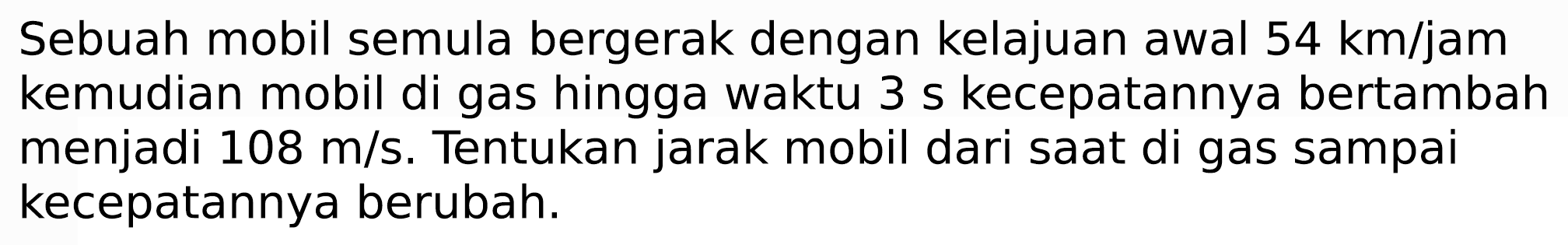 Sebuah mobil semula bergerak dengan kelajuan awal  54 km / jam  kemudian mobil di gas hingga waktu 3 s kecepatannya bertambah menjadi 108 m/s. Tentukan jarak mobil dari saat di gas sampai kecepatannya berubah.