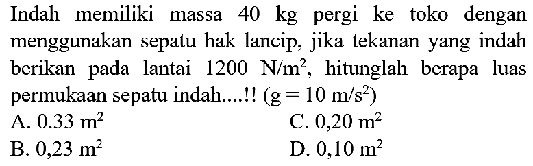 Indah memiliki massa  40 kg  pergi ke toko dengan menggunakan sepatu hak lancip, jika tekanan yang indah berikan pada lantai  1200 ~N / m^(2) , hitunglah berapa luas permukaan sepatu indah....!!  (g=10 m / s^(2)) 
A.  0.33 m^(2) 
C.  0,20 m^(2) 
B.  0,23 m^(2) 
D.  0,10 m^(2) 