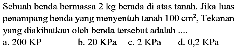 Sebuah benda bermassa  2 kg  berada di atas tanah. Jika luas penampang benda yang menyentuh tanah  100 cm^(2) , Tekanan yang diakibatkan oleh benda tersebut adalah ....
a.  200 KP 
b.  20 KPa 
c.  2 KPa 
d.  0,2 KPa 