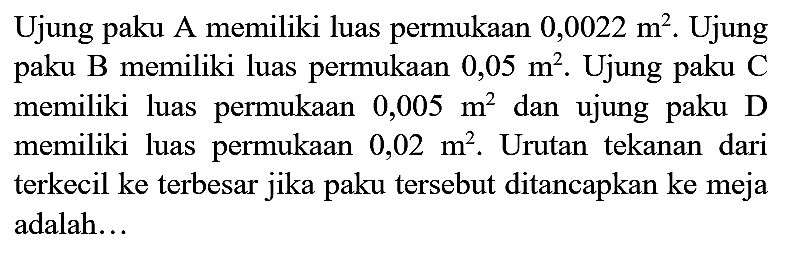 Ujung paku A memiliki luas permukaan  0,0022 m^(2) . Ujung paku B memiliki luas permukaan  0,05 m^(2) . Ujung paku C memiliki luas permukaan  0,005 m^(2)  dan ujung paku  D  memiliki luas permukaan  0,02 m^(2) . Urutan tekanan dari terkecil ke terbesar jika paku tersebut ditancapkan ke meja adalah...