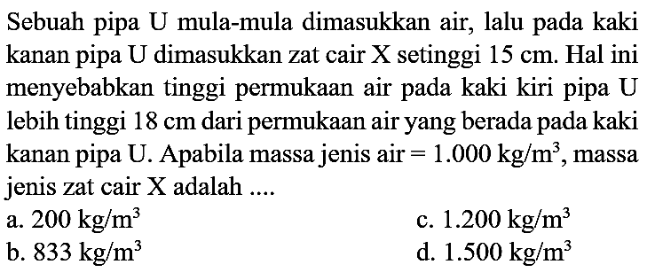 Sebuah pipa U mula-mula dimasukkan air, lalu pada kaki kanan pipa U dimasukkan zat cair X setinggi  15 cm . Hal ini menyebabkan tinggi permukaan air pada kaki kiri pipa  U  lebih tinggi  18 cm  dari permukaan air yang berada pada kaki kanan pipa U. Apabila massa jenis air  =1.000 kg / m^(3) , massa jenis zat cair  X  adalah ....
a.  200 kg / m^(3) 
c.  1.200 kg / m^(3) 
b.  833 kg / m^(3) 
d.  1.500 kg / m^(3) 