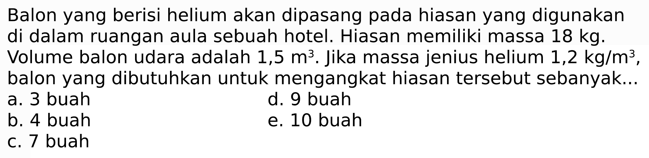 Balon yang berisi helium akan dipasang pada hiasan yang digunakan di dalam ruangan aula sebuah hotel. Hiasan memiliki massa  18 kg .
Volume balon udara adalah  1,5 m^(3) . Jika massa jenius helium  1,2 kg / m^(3) , balon yang dibutuhkan untuk mengangkat hiasan tersebut sebanyak...
a. 3 buah
d. 9 buah
b. 4 buah
e. 10 buah
c. 7 buah