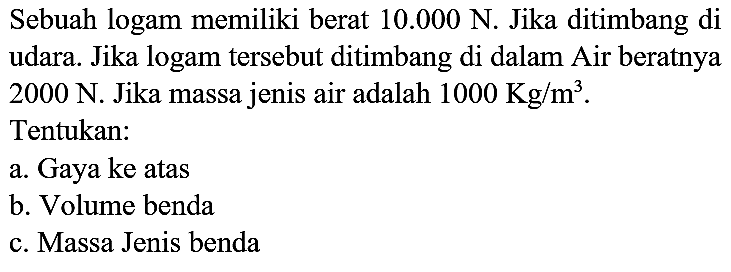 Sebuah logam memiliki berat  10.000 ~N . Jika ditimbang di udara. Jika logam tersebut ditimbang di dalam Air beratnya  2000 ~N . Jika massa jenis air adalah  1000 Kg / m^(3) .
Tentukan:
a. Gaya ke atas
b. Volume benda
c. Massa Jenis benda