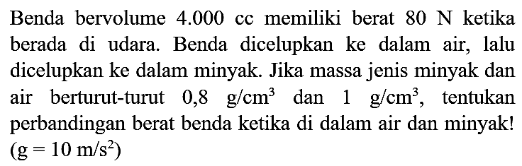 Benda bervolume  4.000 cc  memiliki berat  80 ~N  ketika berada di udara. Benda dicelupkan ke dalam air, lalu dicelupkan ke dalam minyak. Jika massa jenis minyak dan air berturut-turut  0,8 ~g / cm^(3)  dan  1 ~g / cm^(3) , tentukan perbandingan berat benda ketika di dalam air dan minyak!  (g=10 m / s^(2))