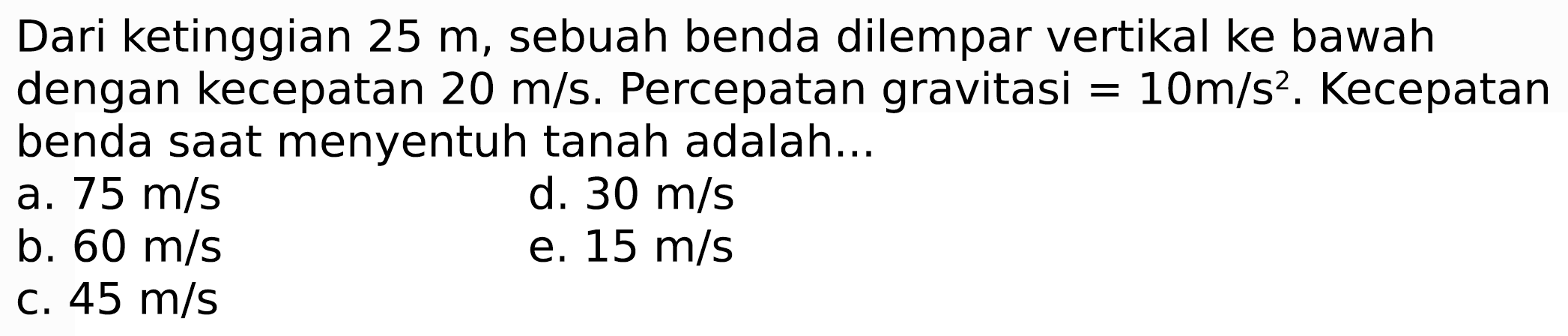 Dari ketinggian  25 m , sebuah benda dilempar vertikal ke bawah dengan kecepatan  20 m / s . Percepatan gravitasi  =10 m / s^(2) . Kecepatan benda saat menyentuh tanah adalah...
a.  75 m / s 
d.  30 m / s 
b.  60 m / s 
e.  15 m / s 
c.  45 m / s 