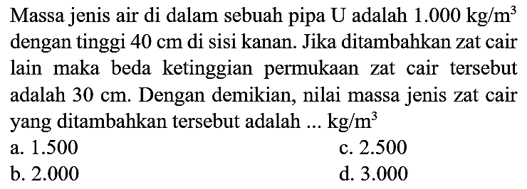 Massa jenis air di dalam sebuah pipa U adalah  1.000 kg / m^(3)  dengan tinggi  40 cm  di sisi kanan. Jika ditambahkan zat cair lain maka beda ketinggian permukaan zat cair tersebut adalah  30 cm . Dengan demikian, nilai massa jenis zat cair yang ditambahkan tersebut adalah  ... kg / m^(3) 
a.  1.500 
c.  2.500 
b.  2.000 
d.  3.000 