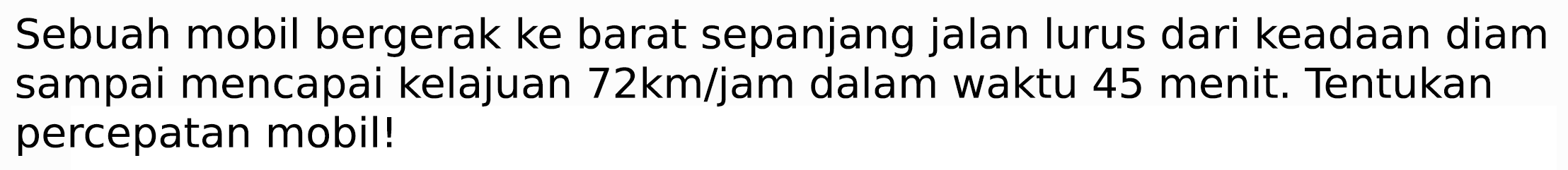 Sebuah mobil bergerak ke barat sepanjang jalan lurus dari keadaan diam sampai mencapai kelajuan  72 ~km / jam  dalam waktu 45 menit. Tentukan percepatan mobil!