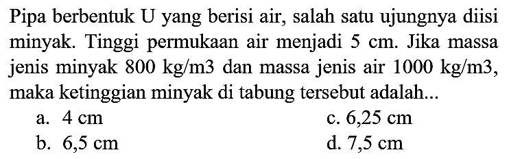 Pipa berbentuk U yang berisi air, salah satu ujungnya diisi minyak. Tinggi permukaan air menjadi  5 cm . Jika massa jenis minyak  800 kg / m 3  dan massa jenis air  1000 kg / m 3 , maka ketinggian minyak di tabung tersebut adalah...
a.  4 cm 
c.  6,25 cm 
b.  6,5 cm 
d.  7,5 cm 