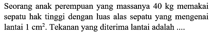 Seorang anak perempuan yang massanya  40 kg  memakai sepatu hak tinggi dengan luas alas sepatu yang mengenai lantai  1 cm^(2) . Tekanan yang diterima lantai adalah ....