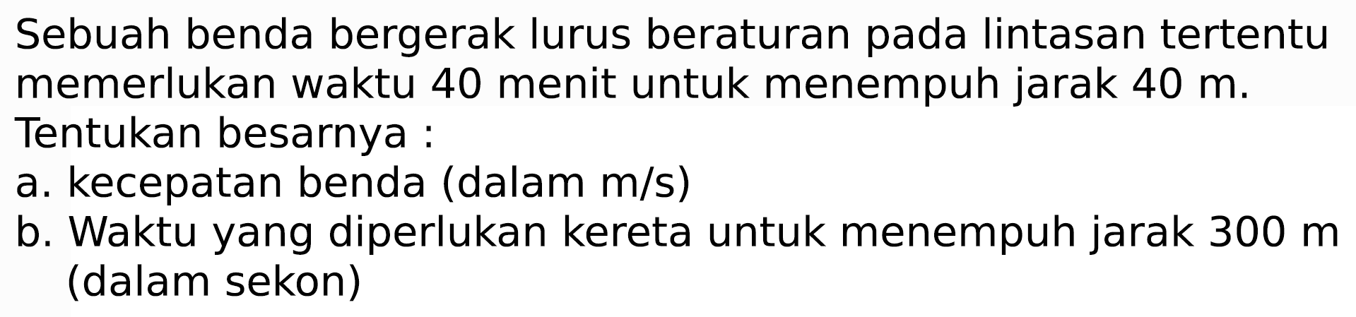 Sebuah benda bergerak lurus beraturan pada lintasan tertentu memerlukan waktu 40 menit untuk menempuh jarak  40 m . Tentukan besarnya :
a. kecepatan benda (dalam  m / s  )
b. Waktu yang diperlukan kereta untuk menempuh jarak  300 m  (dalam sekon)