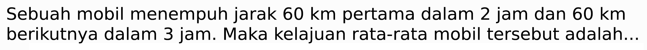 Sebuah mobil menempuh jarak  60 km  pertama dalam 2 jam dan  60 km  berikutnya dalam 3 jam. Maka kelajuan rata-rata mobil tersebut adalah...