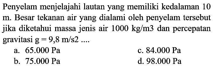 Penyelam menjelajahi lautan yang memiliki kedalaman 10  m . Besar tekanan air yang dialami oleh penyelam tersebut jika diketahui massa jenis air  1000 kg / m 3  dan percepatan gravitasi  g=9,8 m / s 2 ... . 
a.  65.000 ~Pa 
c.  84.000 ~Pa 
b.  75.000 ~Pa 
d.  98.000 ~Pa 