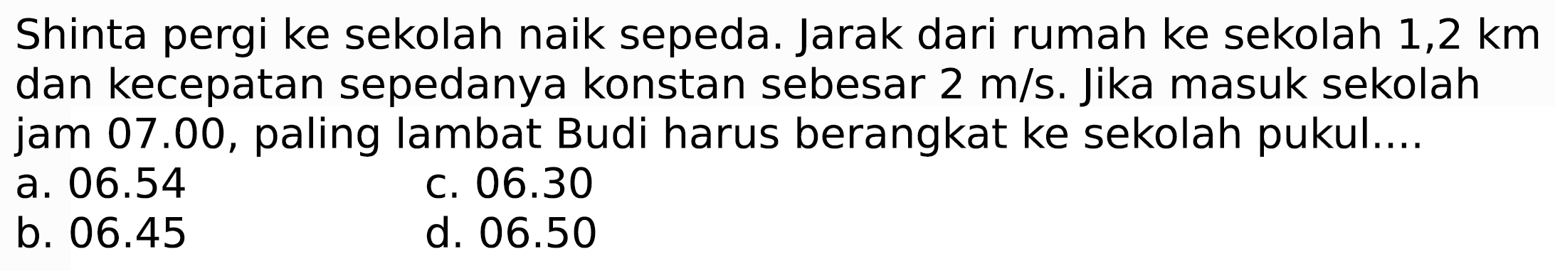 Shinta pergi ke sekolah naik sepeda. Jarak dari rumah ke sekolah  1,2 km  dan kecepatan sepedanya konstan sebesar  2 m / s . Jika masuk sekolah jam 07.00, paling lambat Budi harus berangkat ke sekolah pukul....
a.  06.54 
c.  06.30 
b.  06.45 
d.  06.50 