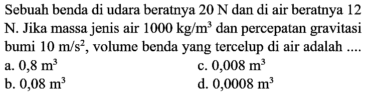 Sebuah benda di udara beratnya  20 ~N  dan di air beratnya 12 N. Jika massa jenis air  1000 kg / m^(3)  dan percepatan gravitasi bumi  10 m / s^(2) , volume benda yang tercelup di air adalah ....
a.  0,8 m^(3) 
c.  0,008 m^(3) 
b.  0,08 m^(3) 
d.  0,0008 m^(3) 