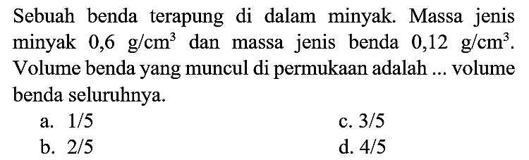 Sebuah benda terapung di dalam minyak. Massa jenis minyak  0,6 ~g / cm^(3)  dan massa jenis benda  0,12 ~g / cm^(3) . Volume benda yang muncul di permukaan adalah ... volume benda seluruhnya.
a.  1 / 5 
c.  3 / 5 
b.  2 / 5 
d.  4 / 5 