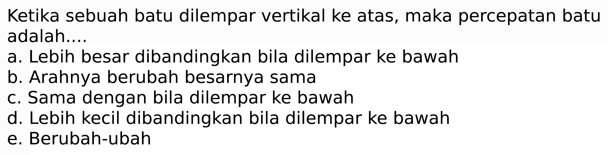 Ketika sebuah batu dilempar vertikal ke atas, maka percepatan batu adalah....
a. Lebih besar dibandingkan bila dilempar ke bawah
b. Arahnya berubah besarnya sama
c. Sama dengan bila dilempar ke bawah
d. Lebih kecil dibandingkan bila dilempar ke bawah
e. Berubah-ubah