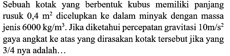 Sebuah kotak yang berbentuk kubus memiliki panjang rusuk  0,4 m^(2)  dicelupkan ke dalam minyak dengan massa jenis  6000 kg / m^(3) . Jika diketahui percepatan gravitasi  10 m / s^(2)  gaya angkat ke atas yang dirasakan kotak tersebut jika yang  3 / 4  nya adalah...