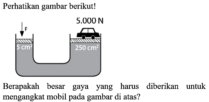 Perhatikan gambar berikut!
F 5.000 N
5 cm 250 cm^2
Berapakah besar gaya yang harus diberikan untuk mengangkat mobil pada gambar di atas?