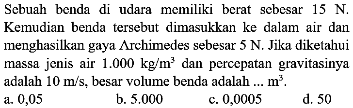 Sebuah benda di udara memiliki berat sebesar  15 ~N . Kemudian benda tersebut dimasukkan ke dalam air dan menghasilkan gaya Archimedes sebesar 5 N. Jika diketahui massa jenis air  1.000 kg / m^(3)  dan percepatan gravitasinya adalah  10 m / s , besar volume benda adalah ...  m^(3) .
a. 0,05
b.  5.000 
c. 0,0005
d. 50