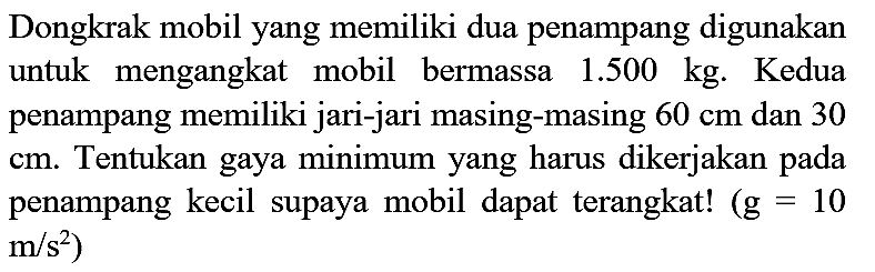 Dongkrak mobil yang memiliki dua penampang digunakan untuk mengangkat mobil bermassa  1.500 kg . Kedua penampang memiliki jari-jari masing-masing  60 cm  dan 30 cm. Tentukan gaya minimum yang harus dikerjakan pada penampang kecil supaya mobil dapat terangkat!  (g=10   .m / s^(2))