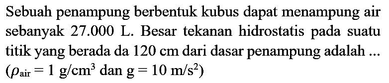 Sebuah penampung berbentuk kubus dapat menampung air sebanyak  27.000  L. Besar tekanan hidrostatis pada suatu titik yang berada da  120 cm  dari dasar penampung adalah ...  (rho_(air)=1 ~g / cm^(3) dan g=10 m / s^(2))