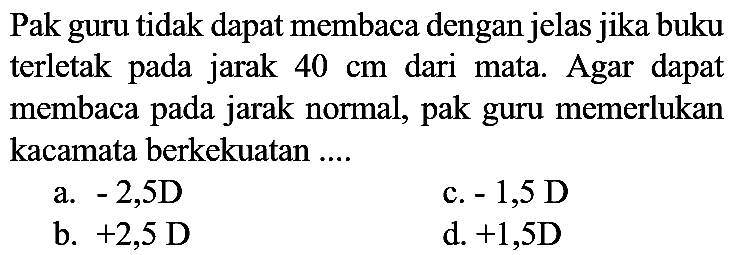 Pak guru tidak dapat membaca dengan jelas jika buku terletak pada jarak  40 cm  dari mata. Agar dapat membaca pada jarak normal, pak guru memerlukan kacamata berkekuatan ....
a.  -2,5 D 
c.  -1,5 D 
b.  +2,5 D 
d.  +1,5 D 