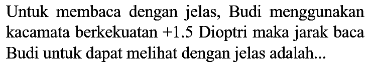 Untuk membaca dengan jelas, Budi menggunakan kacamata berkekuatan  +1.5  Dioptri maka jarak baca Budi untuk dapat melihat dengan jelas adalah...