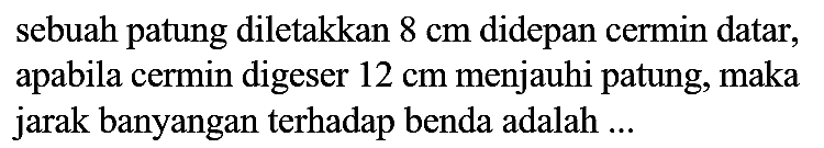 sebuah patung diletakkan  8 cm  didepan cermin datar, apabila cermin digeser  12 cm  menjauhi patung, maka jarak banyangan terhadap benda adalah ...