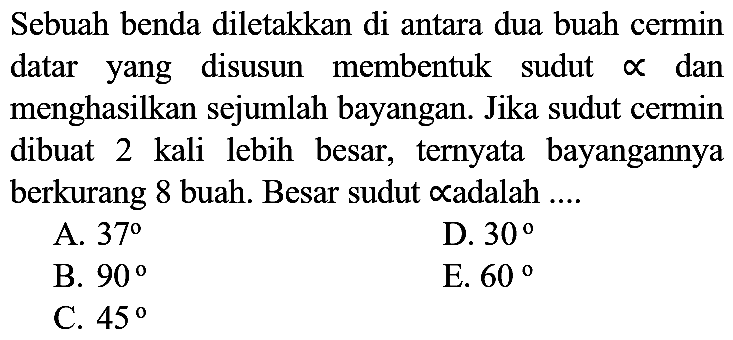 Sebuah benda diletakkan di antara dua buah cermin datar yang disusun membentuk sudut  propto  dan menghasilkan sejumlah bayangan. Jika sudut cermin dibuat 2 kali lebih besar, ternyata bayangannya berkurang 8 buah. Besar sudut  propto  adalah ....
A.  37 
D.  30 
B.  90 
E.  60 
C.  45 