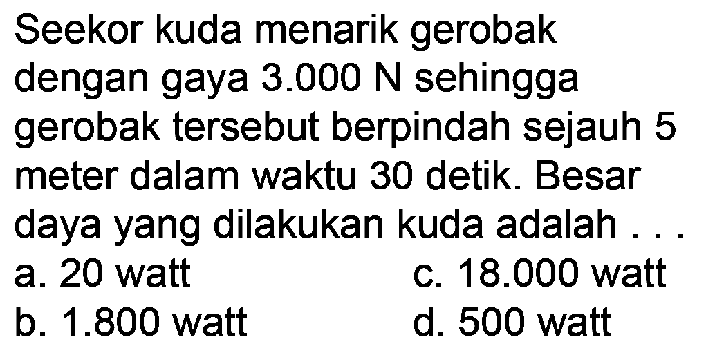 Seekor kuda menarik gerobak dengan gaya  3.000 N  sehingga gerobak tersebut berpindah sejauh 5 meter dalam waktu 30 detik. Besar daya yang dilakukan kuda adalah .
a. 20 watt
c.  18.000  watt
b.  1.800  watt
d. 500 watt