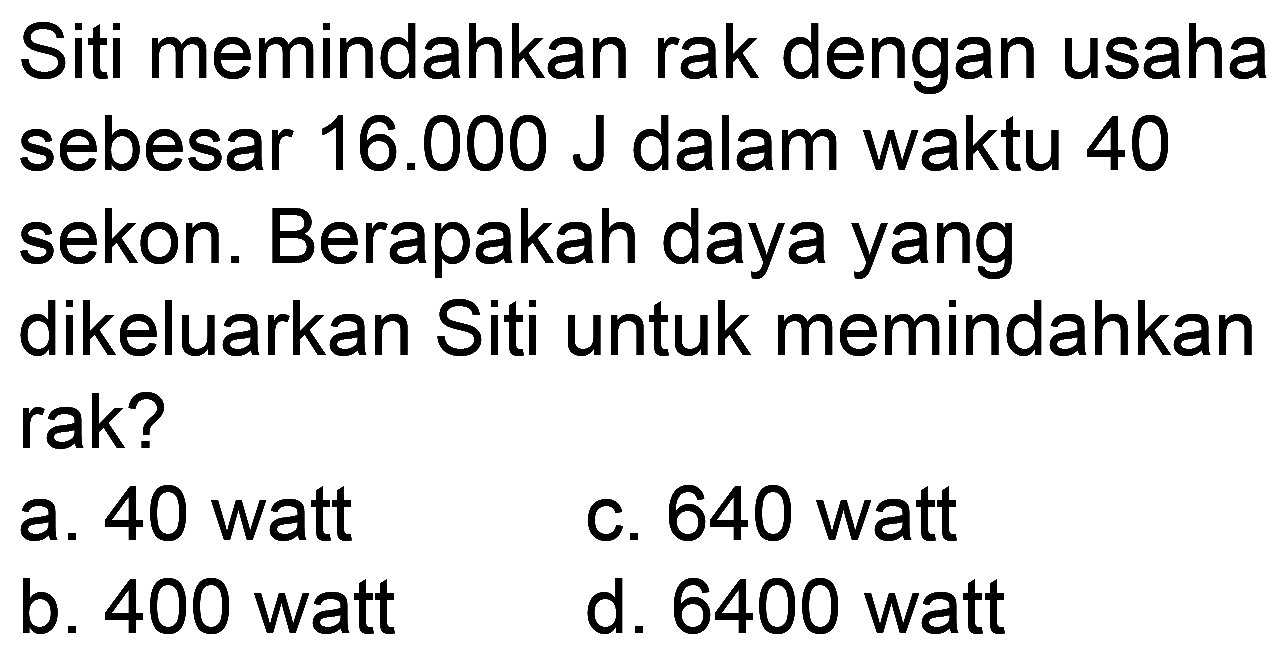 Siti memindahkan rak dengan usaha sebesar  16.000 J  dalam waktu 40 sekon. Berapakah daya yang dikeluarkan Siti untuk memindahkan rak?
a. 40 watt
C. 640 watt
b. 400 watt
d. 6400 watt