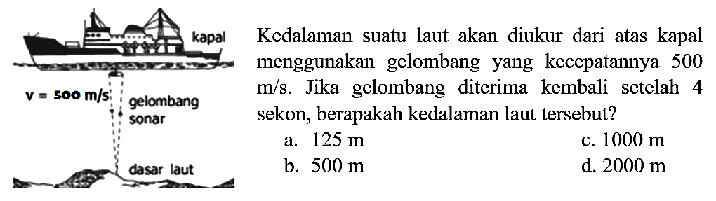 kapal v=500 m/s gelombang sonar dasar laut Kedalaman suatu laut akan diukur dari atas kapal menggunakan gelombang yang kecepatannya 500 m/s. Jika gelombang diterima kembali setelah 4 sekon, berapakah kedalaman laut tersebut?