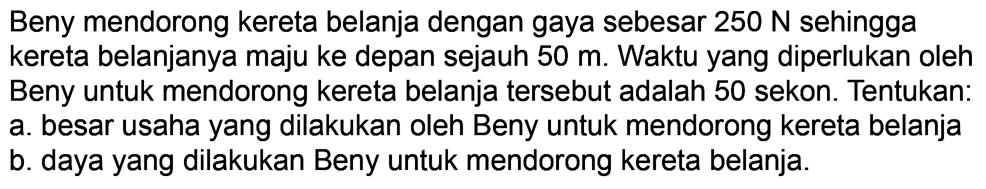 Beny mendorong kereta belanja dengan gaya sebesar  250 N  sehingga kereta belanjanya maju ke depan sejauh  50 m . Waktu yang diperlukan oleh Beny untuk mendorong kereta belanja tersebut adalah 50 sekon. Tentukan: a. besar usaha yang dilakukan oleh Beny untuk mendorong kereta belanja
b. daya yang dilakukan Beny untuk mendorong kereta belanja.