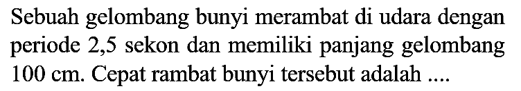 Sebuah gelombang bunyi merambat di udara dengan periode 2,5 sekon dan memiliki panjang gelombang 100 cm. Cepat rambat bunyi tersebut adalah ....