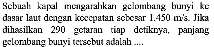 Sebuah kapal mengarahkan gelombang bunyi ke dasar laut dengan kecepatan sebesar 1.450 m/s. Jika dihasilkan 290 getaran tiap detiknya, panjang gelombang bunyi tersebut adalah ....