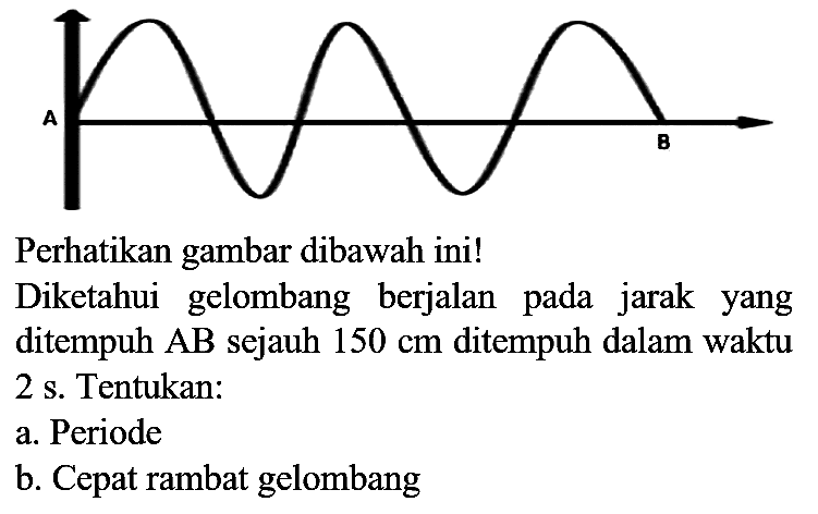 A B 
Perhatikan gambar dibawah ini!
Diketahui gelombang berjalan pada jarak yang ditempuh  AB  sejauh  150 cm  ditempuh dalam waktu 2 s. Tentukan:
a. Periode
b. Cepat rambat gelombang