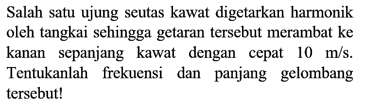 Salah satu ujung seutas kawat digetarkan harmonik oleh tangkai sehingga getaran tersebut merambat ke kanan sepanjang kawat dengan cepat 10 m/s. Tentukanlah frekuensi dan panjang gelombang tersebut!