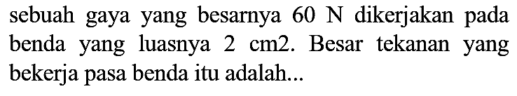 sebuah gaya yang besarnya  60 ~N  dikerjakan pada benda yang luasnya  2 cm 2 . Besar tekanan yang bekerja pasa benda itu adalah...