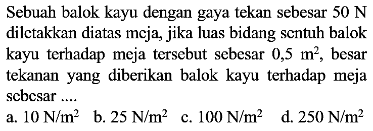 Sebuah balok kayu dengan gaya tekan sebesar  50 ~N  diletakkan diatas meja, jika luas bidang sentuh balok kayu terhadap meja tersebut sebesar  0,5 m^(2) , besar tekanan yang diberikan balok kayu terhadap meja sebesar ....
  { a. ) 10 ~N / m^(2)   { b. ) 25 ~N / m^(2)   { c. ) 100 ~N / m^(2)   { d. ) 250 ~N / m^(2) 