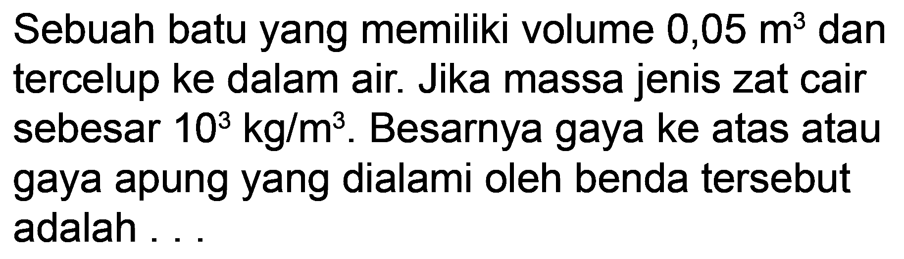 Sebuah batu yang memiliki volume  0,05 m^3  dan tercelup ke dalam air. Jika massa jenis zat cair sebesar  10^3 kg / m^3 . Besarnya gaya ke atas atau gaya apung yang dialami oleh benda tersebut adalah...