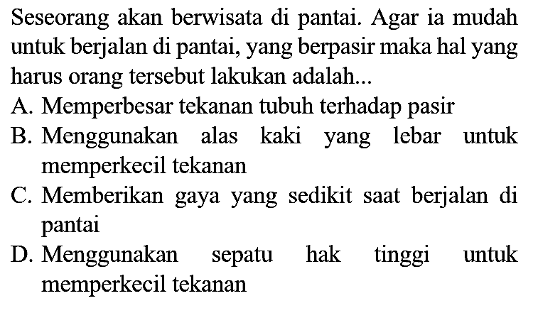 Seseorang akan berwisata di pantai. Agar ia mudah untuk berjalan di pantai, yang berpasir maka hal yang harus orang tersebut lakukan adalah...
A. Memperbesar tekanan tubuh terhadap pasir
B. Menggunakan alas kaki yang lebar untuk memperkecil tekanan
C. Memberikan gaya yang sedikit saat berjalan di pantai
D. Menggunakan sepatu hak tinggi untuk memperkecil tekanan