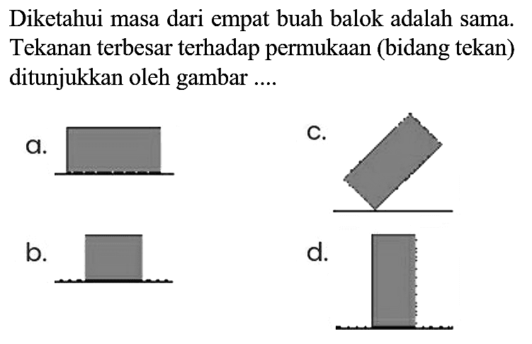 Diketahui masa dari empat buah balok adalah sama. Tekanan terbesar terhadap permukaan (bidang tekan) ditunjukkan oleh gambar ....
a.
C.
 b . 
CC1CC1
 d .