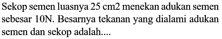 Sekop semen luasnya  25 cm 2  menekan adukan semen sebesar  10 ~N . Besarnya tekanan yang dialami adukan semen dan sekop adalah....