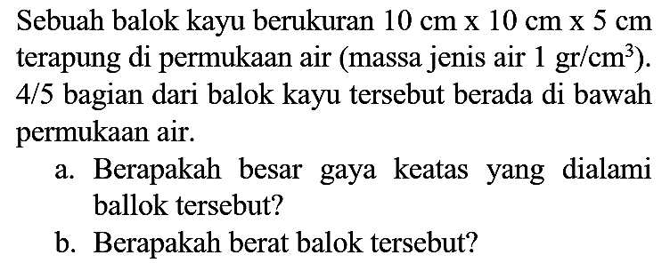 Sebuah balok kayu berukuran  10 cm x 10 cm x 5 cm  terapung di permukaan air (massa jenis air  1 gr / cm^(3)  ).  4 / 5  bagian dari balok kayu tersebut berada di bawah permukaan air.
a. Berapakah besar gaya keatas yang dialami ballok tersebut?
b. Berapakah berat balok tersebut?