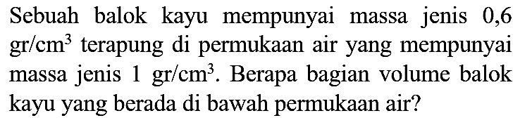 Sebuah balok kayu mempunyai massa jenis 0,6  gr / cm^(3)  terapung di permukaan air yang mempunyai massa jenis  1 gr / cm^(3) . Berapa bagian volume balok kayu yang berada di bawah permukaan air?